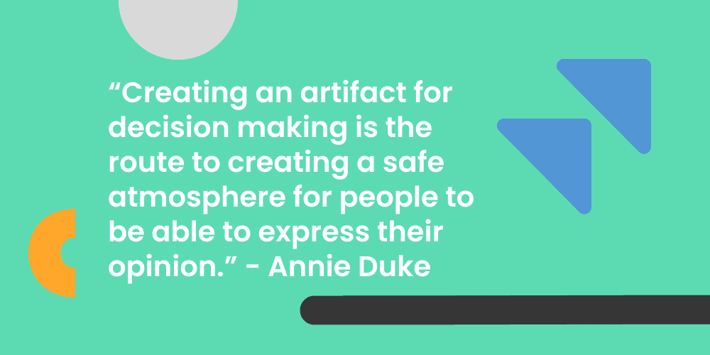 "Creating an artifact for decision making is the route to creating a safe atmosphere for people to be able to express their opinion." - Annie Duke